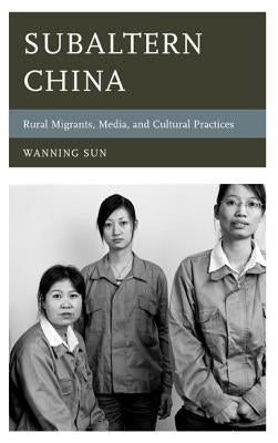 Subaltern China: Rural Migrants, Media, and Cultural Practices by Sun, Wanning