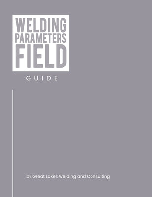 Welding Parameters Field Guide by Great Lakes Welding and Consulting LLC