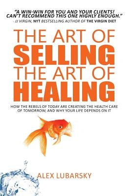 The Art of Selling the Art of Healing: How the Rebels of Today Are Creating the Health Care of Tomorrow; and Why Your Life Depends on It by Lubarsky, Alex