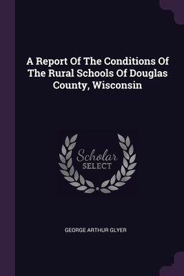 A Report Of The Conditions Of The Rural Schools Of Douglas County, Wisconsin by Glyer, George Arthur