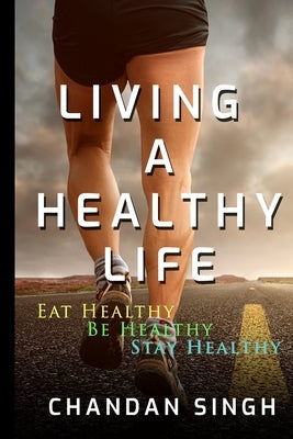 Living A Healthy Life: Eat Healthy, Be Healthy, Stay Healthy by Singh, Chandan
