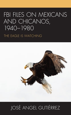 FBI Files on Mexicans and Chicanos, 1940-1980: The Eagle Is Watching by Gutiérrez, José Angel