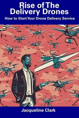 Rise of The Delivery Drones: How to Start Your Drone Delivery Service by Clark, Jacqueline