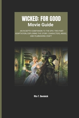 Wicked: For Good Movie Guide: An In-Depth Companion to the Epic Two-Part Adaptation, Exploring the Story, Characters, Music, and Filmmaking Craft by T. Dominick, Rita