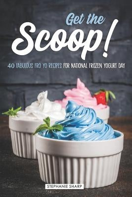 Get the Scoop!: 40 Fabulous Fro Yo Recipes for National Frozen Yogurt Day by Sharp, Stephanie