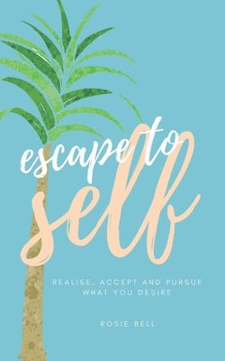 Escape to Self: Realise, Accept & Pursue What You Desire by Bell, Rosie