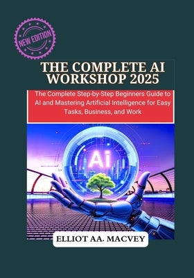 The Complete AI Workshop 2025: The Complete Step-by-Step Beginner's Guide to AI and Mastering Artificial Intelligence for Easy Tasks, Business, and Wo by Macvey, Elliot Aa
