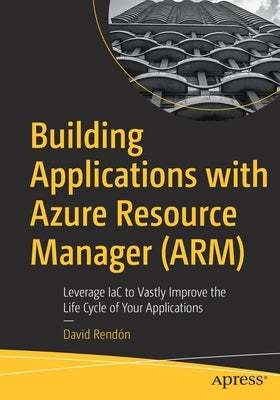 Building Applications with Azure Resource Manager (Arm): Leverage Iac to Vastly Improve the Life Cycle of Your Applications by Rendón, David