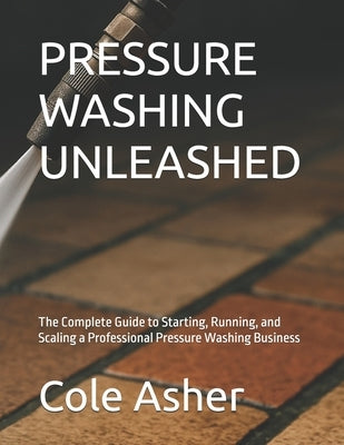 Pressure Washing Unleashed: The Complete Guide to Starting, Running, and Scaling a Professional Pressure Washing Business by Asher, Cole