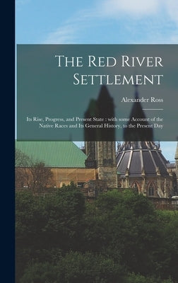 The Red River Settlement [microform]: Its Rise, Progress, and Present State: With Some Account of the Native Races and Its General History, to the Pre by Ross, Alexander 1783-1856