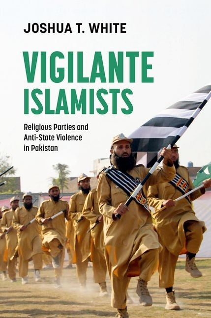 Vigilante Islamists: Religious Parties and Anti-State Violence in Pakistan by White, Joshua T.