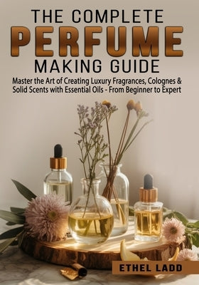 The Complete Perfume Making Guide: Master the Art of Creating Luxury Fragrances, Colognes & Solid Scents with Essential Oils - From Beginner to Expert by Ladd, Ethel