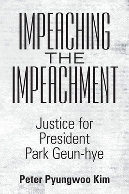 Impeaching the Impeachment: Justice for President Park Geun-Hye by Kim, Peter Pyungwoo