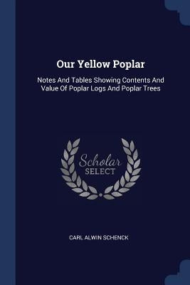 Our Yellow Poplar: Notes And Tables Showing Contents And Value Of Poplar Logs And Poplar Trees by Schenck, Carl Alwin
