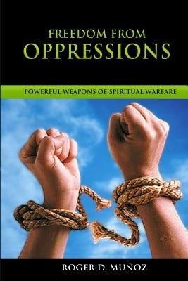 Freedom From Oppressions: Powerful Weapons Of Spiritual Warfare by Munoz, Roger D.