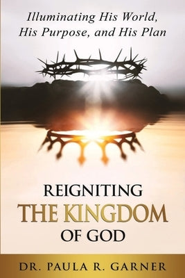 Reigniting the Kingdom of God: Illuminating His World, His Purpose, and His Plan by Garner, Paula R.