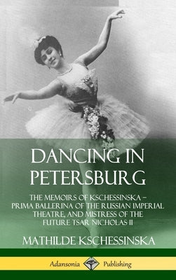 Dancing in Petersburg: The Memoirs of Kschessinska - Prima Ballerina of the Russian Imperial Theatre, and Mistress of the future Tsar Nichola by Kschessinska, Mathilde