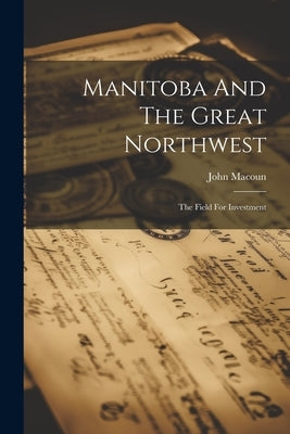 Manitoba And The Great Northwest: The Field For Investment by Macoun, John