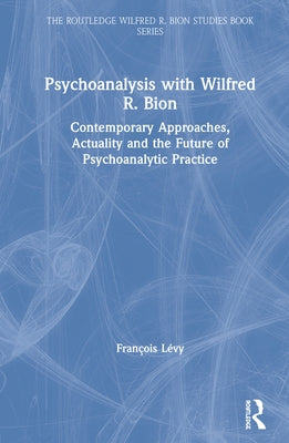 Psychoanalysis with Wilfred R. Bion: Contemporary Approaches, Actuality and The Future of Psychoanalytic Practice by Lévy, François