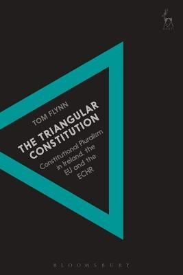 The Triangular Constitution: Constitutional Pluralism in Ireland, the EU and the Echr by Flynn, Tom