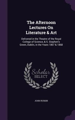 The Afternoon Lectures On Literature & Art: Delivered in the Theatre of the Royal College of Science, & S. Stephen's Green, Dublin, in the Years 1867 by Ruskin, John