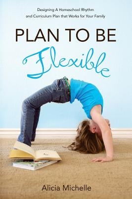 Plan to Be Flexible: Designing A Homeschool Rhythm and Curriculum Plan That Works for Your Family by Michelle, Alicia
