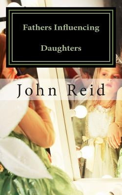 Fathers Influencing Daughters: How to help guide your daughter to become a strong, confident young woman by Reid, John