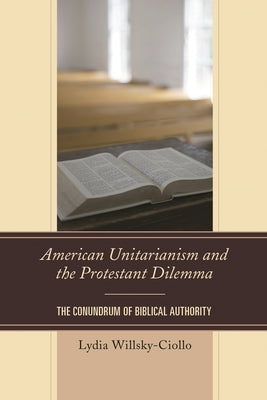 American Unitarianism and the Protestant Dilemma: The Conundrum of Biblical Authority by Willsky-Ciollo, Lydia