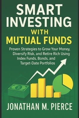 Smart Investing with Mutual Funds: Proven Strategies to Grow Your Money, Diversify Risk, and Retire Rich Using Index Funds, Bonds, and Target-Date Por by Pierce, Jonathan M.