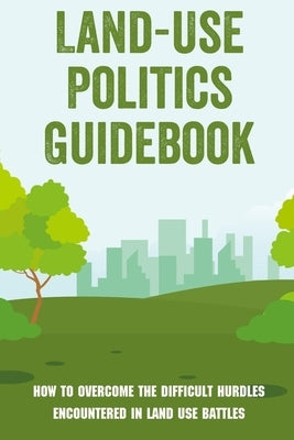 Land-Use Politics Guidebook: How To Overcome The Difficult Hurdles Encountered In Land Use Battles: How To Deal With Zoning Obstacles by Agena, Domingo