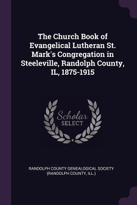 The Church Book of Evangelical Lutheran St. Mark's Congregation in Steeleville, Randolph County, IL, 1875-1915 by Randolph County Genealogical Society (Ra