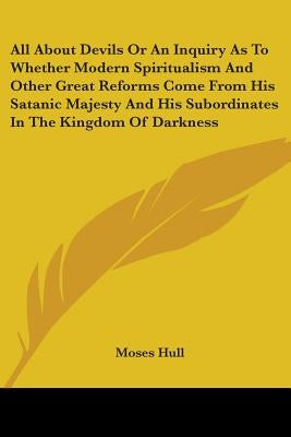 All About Devils Or An Inquiry As To Whether Modern Spiritualism And Other Great Reforms Come From His Satanic Majesty And His Subordinates In The Kin by Hull, Moses
