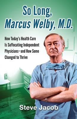 So Long, Marcus Welby, M.D.: How Today's Health Care Is Suffocating Independent Physicians-and How Some Changed to Thrive by Jacob, Steve