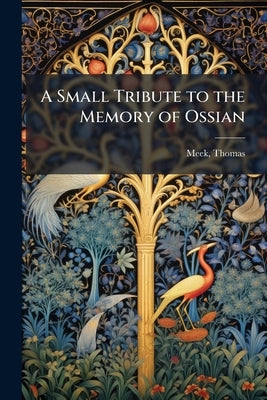 A Small Tribute to the Memory of Ossian: Containing an Original Method of Vindicating the Authenticity of his Poems by Meek, Thomas Fl 1792