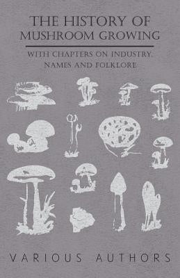 The History of Mushroom Growing - With Chapters on Industry, Names and Folklore by Various