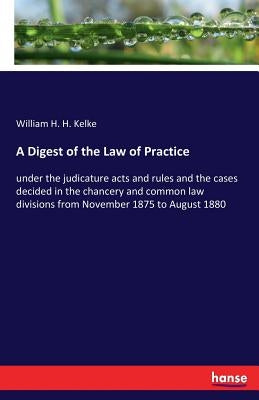 A Digest of the Law of Practice: under the judicature acts and rules and the cases decided in the chancery and common law divisions from November 1875 by Kelke, William H. H.