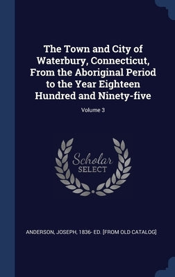 The Town and City of Waterbury, Connecticut, From the Aboriginal Period to the Year Eighteen Hundred and Ninety-five; Volume 3 by Anderson, Joseph 1836- Ed [From Old Ca