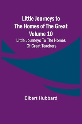 Little Journeys to the Homes of the Great - Volume 10: Little Journeys To The Homes Of Great Teachers by Hubbard, Elbert
