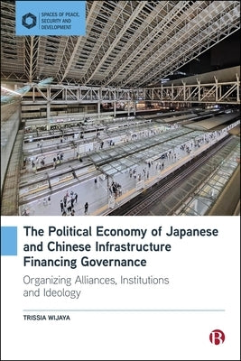 The Political Economy of Japanese and Chinese Infrastructure Financing Governance: Organizing Alliances, Institutions and Ideology by Wijaya, Trissia