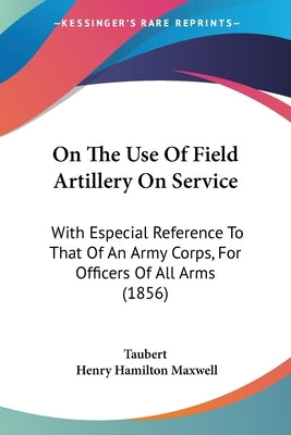 On The Use Of Field Artillery On Service: With Especial Reference To That Of An Army Corps, For Officers Of All Arms (1856) by Taubert