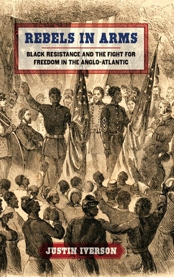 Rebels in Arms: Black Resistance and the Fight for Freedom in the Anglo-Atlantic by Iverson, Justin