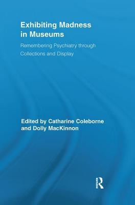 Exhibiting Madness in Museums: Remembering Psychiatry Through Collection and Display by Coleborne, Catharine