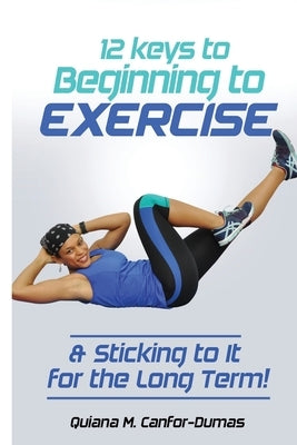 12 Keys to Beginning to Exercise & Sticking To It For the Long Term! by Canfor-Dumas, Quiana M.