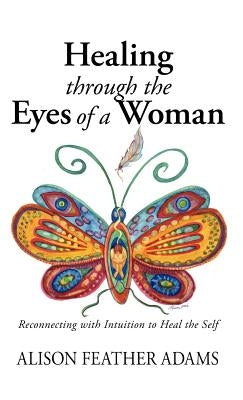 Healing Through the Eyes of a Woman: Reconnecting with Intuition to Heal the Self by Feather Adams, Alison