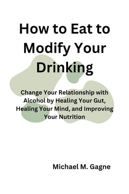 How to Eat to Modify Your Drinking: Change Your Relationship with Alcohol by Healing Your Gut, Healing Your Mind, and Improving Your Nutrition by Gagne, Michael M.