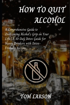 How to Quit Alcohol: A Comprehensive Guide to Overcoming Alcohol's Grip on Your Life A 10-Day Detox Guide for Heavy Drinkers with Detox-Friendly Recip by Larson, Tom