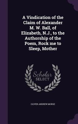 A Vindication of the Claim of Alexander M. W. Ball, of Elizabeth, N.J., to the Authorship of the Poem, Rock me to Sleep, Mother by Morse, Oliver Andrew