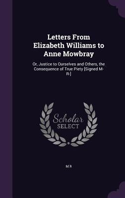 Letters From Elizabeth Williams to Anne Mowbray: Or, Justice to Ourselves and Others, the Consequence of True Piety [Signed M- R-] by R, M.