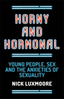 Horny and Hormonal: Young People, Sex and the Anxieties of Sexuality by Luxmoore, Nick