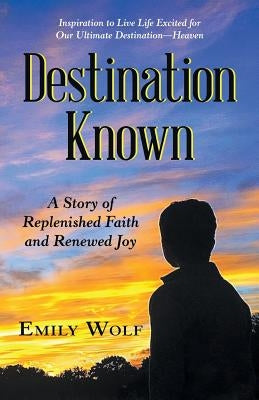 Destination Known: A Story of Replenished Faith and Renewed Joy by Wolf, Emily